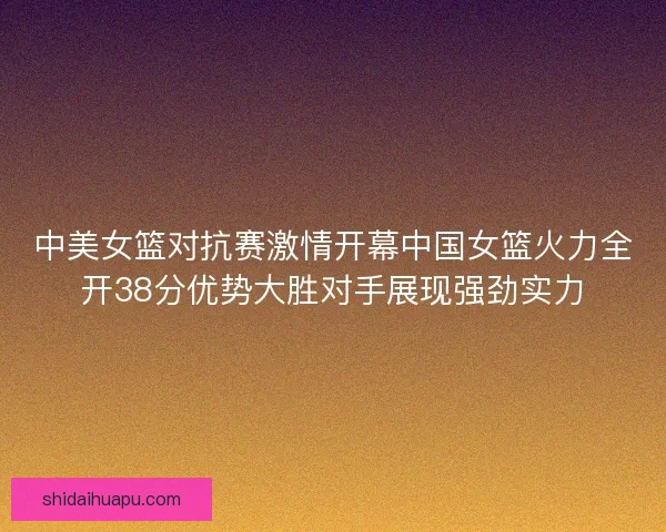 中美女篮对抗赛激情开幕中国女篮火力全开38分优势大胜对手展现强劲实力