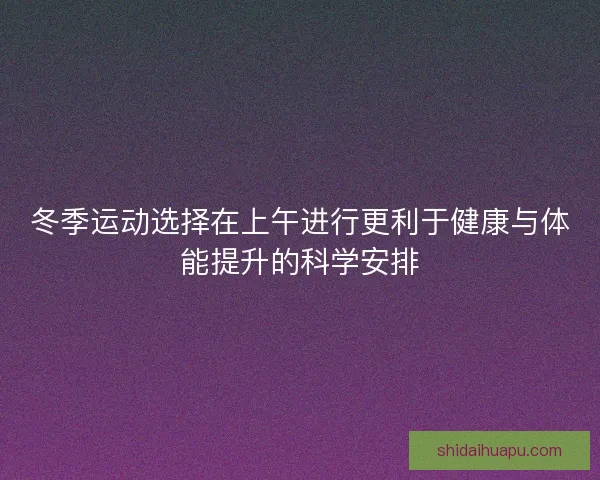 冬季运动选择在上午进行更利于健康与体能提升的科学安排