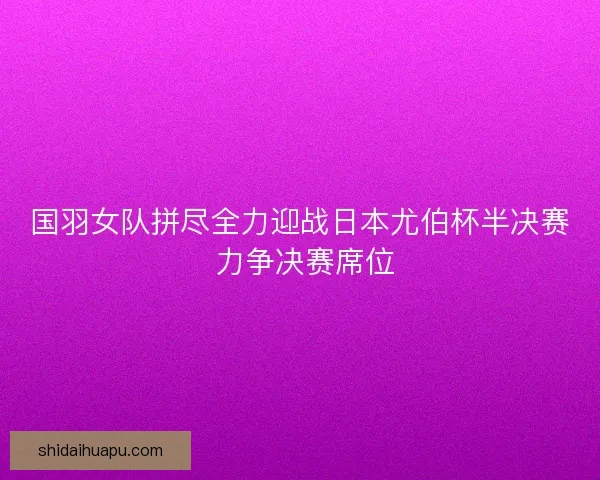 国羽女队拼尽全力迎战日本尤伯杯半决赛 力争决赛席位