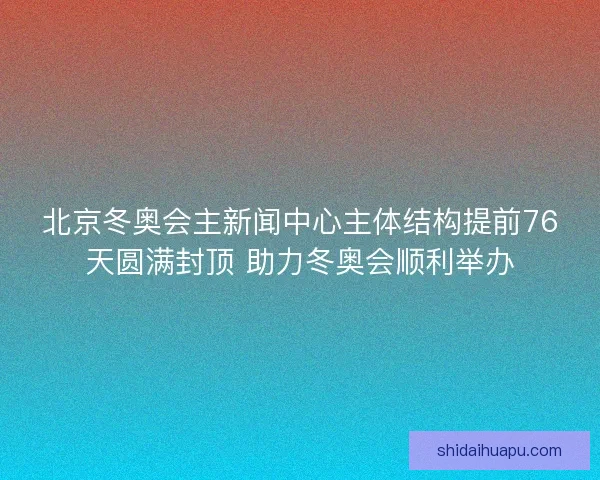 北京冬奥会主新闻中心主体结构提前76天圆满封顶 助力冬奥会顺利举办