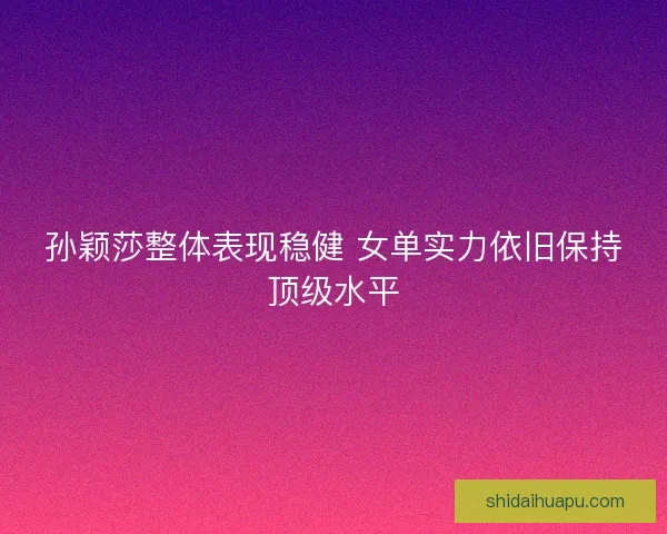 孙颖莎整体表现稳健 女单实力依旧保持顶级水平