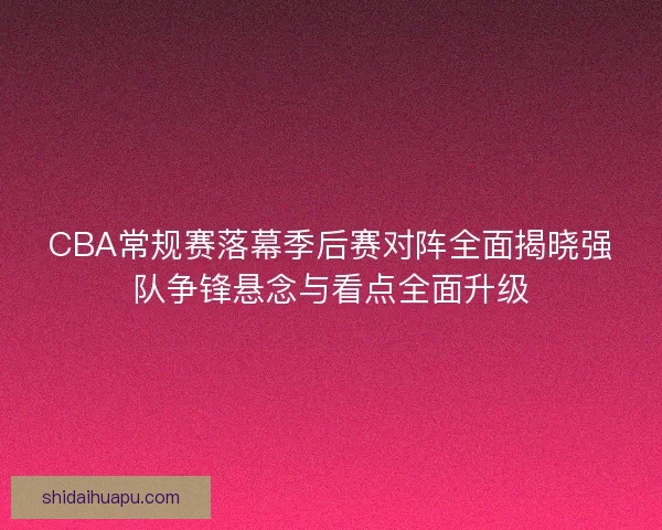 CBA常规赛落幕季后赛对阵全面揭晓强队争锋悬念与看点全面升级