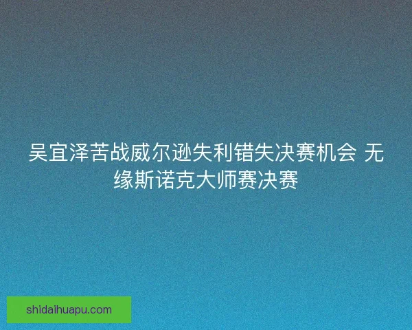 吴宜泽苦战威尔逊失利错失决赛机会 无缘斯诺克大师赛决赛