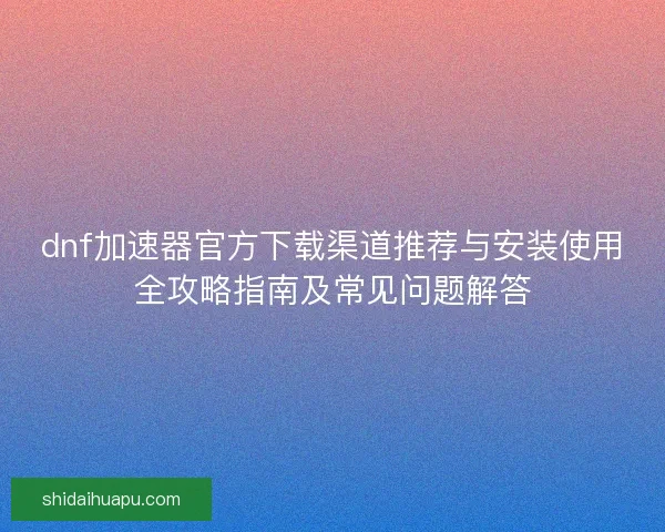 dnf加速器官方下载渠道推荐与安装使用全攻略指南及常见问题解答