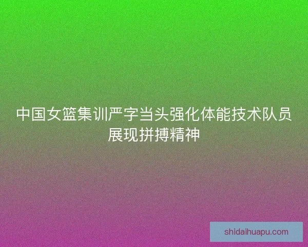 中国女篮集训严字当头强化体能技术队员展现拼搏精神
