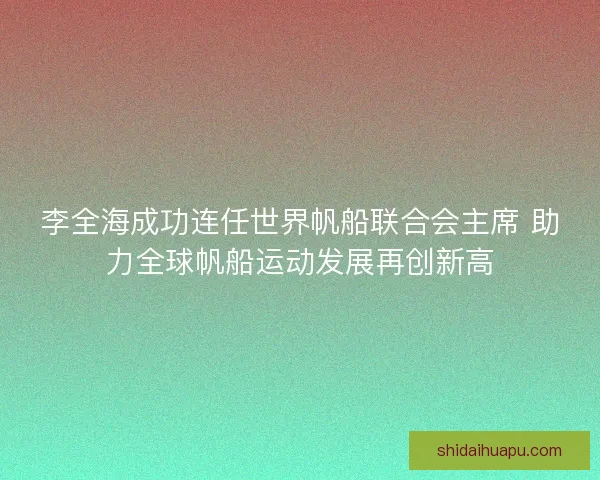 李全海成功连任世界帆船联合会主席 助力全球帆船运动发展再创新高