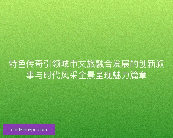 特色传奇引领城市文旅融合发展的创新叙事与时代风采全景呈现魅力篇章
