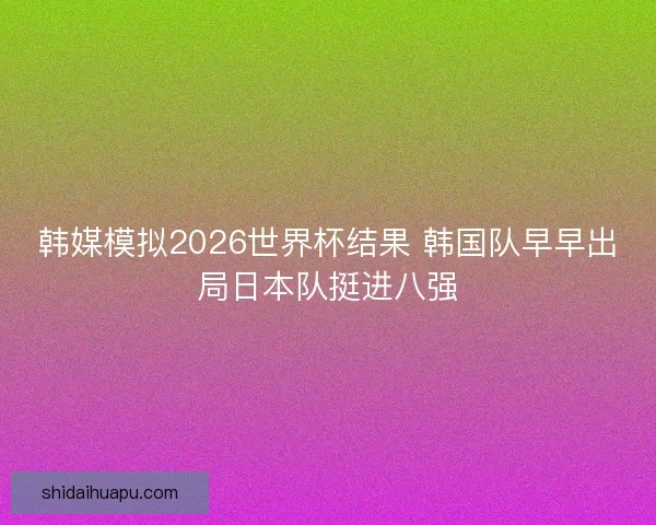 韩媒模拟2026世界杯结果 韩国队早早出局日本队挺进八强