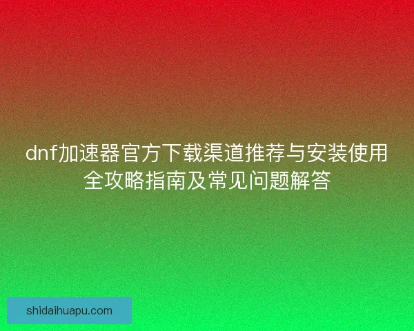 dnf加速器官方下载渠道推荐与安装使用全攻略指南及常见问题解答