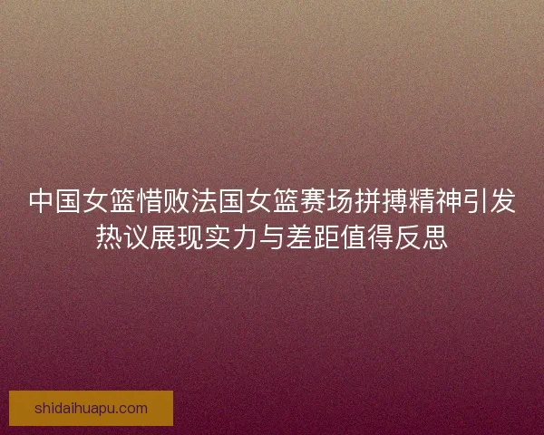中国女篮惜败法国女篮赛场拼搏精神引发热议展现实力与差距值得反思